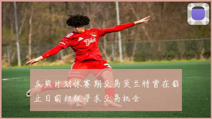 灰熊计划休赛期交易莫兰特曾在截止日前积极寻求交易机会