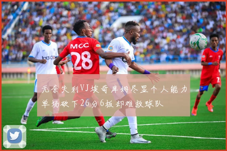 无奈失利VJ埃奇库姆尽显个人能力单场砍下26分6板却难救球队