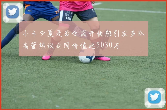 小卡今夏是否会离开快船引发多队高管热议合同价值达5030万