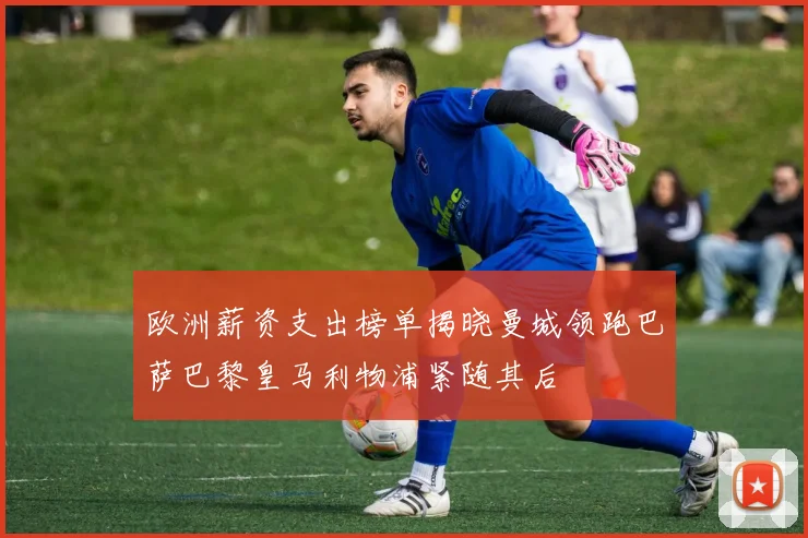 欧洲薪资支出榜单揭晓曼城领跑巴萨巴黎皇马利物浦紧随其后