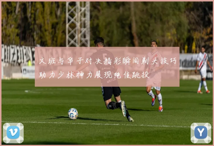 文班与华子对决精彩瞬间剃头技巧助力少林神力展现绝佳跳投