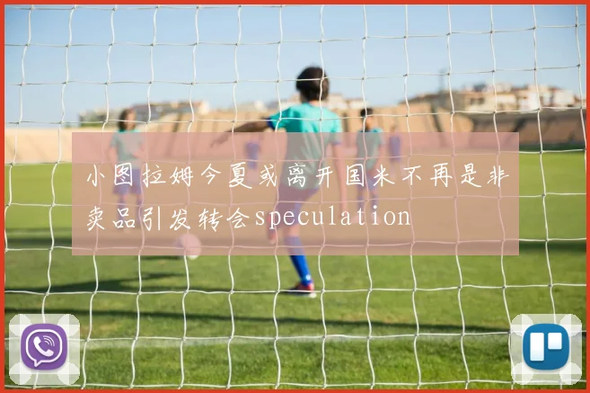 小图拉姆今夏或离开国米不再是非卖品引发转会speculation