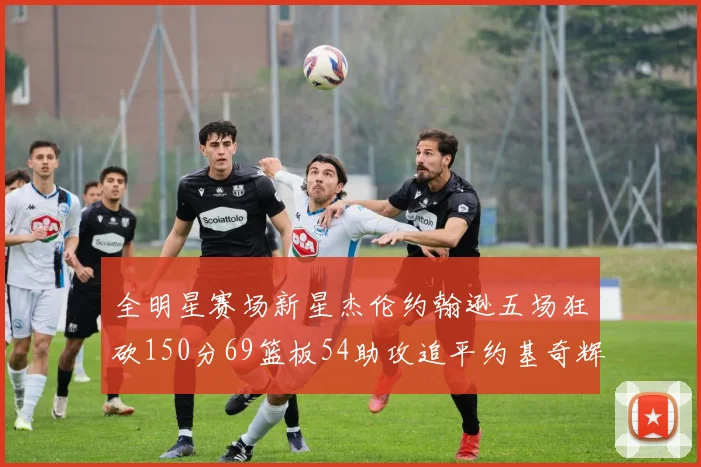 全明星赛场新星杰伦约翰逊五场狂砍150分69篮板54助攻追平约基奇辉煌纪录