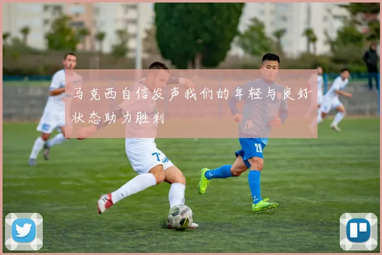 马克西自信发声我们的年轻与良好状态助力胜利