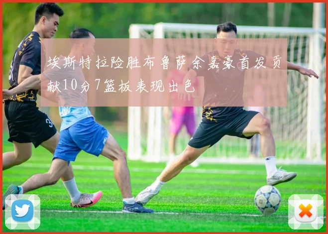 埃斯特拉险胜布鲁萨余嘉豪首发贡献10分7篮板表现出色