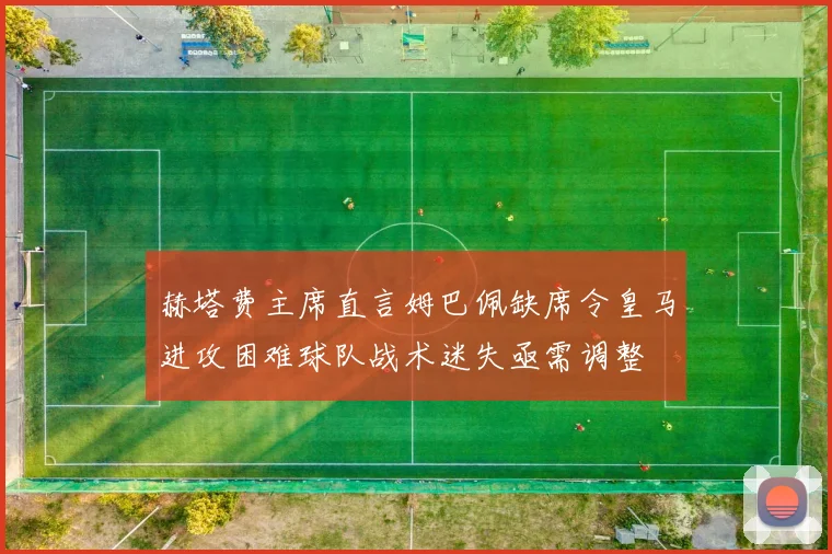 赫塔费主席直言姆巴佩缺席令皇马进攻困难球队战术迷失亟需调整