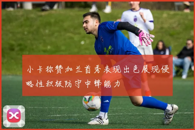 小卡称赞加兰首秀表现出色展现侵略性积极防守中锋能力