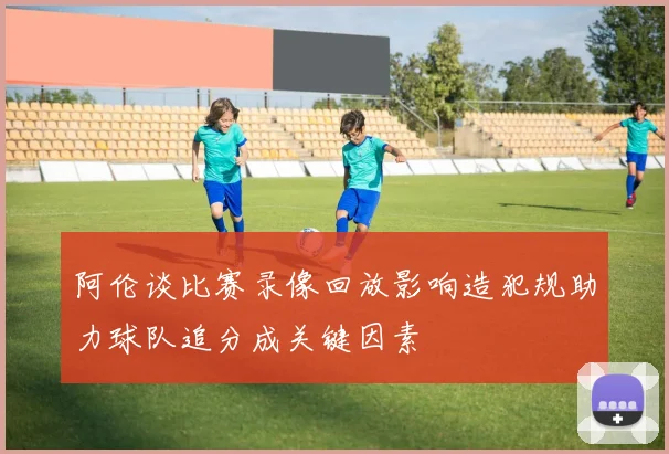 阿伦谈比赛录像回放影响造犯规助力球队追分成关键因素