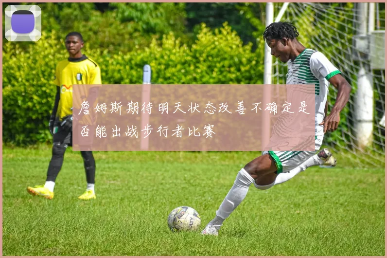 詹姆斯期待明天状态改善不确定是否能出战步行者比赛