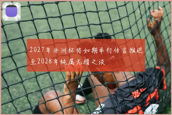 2027年非洲杯将如期举行传言推迟至2028年纯属无稽之谈