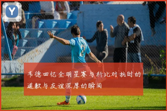 韦德回忆全明星赛与科比对抗时的道歉与友谊深厚的瞬间