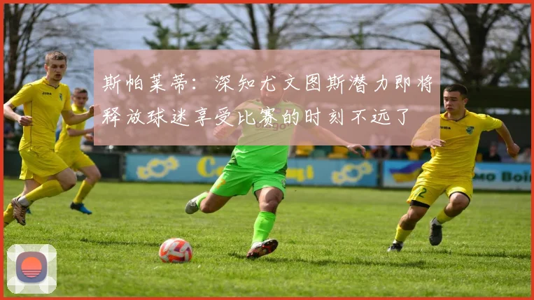 斯帕莱蒂：深知尤文图斯潜力即将释放球迷享受比赛的时刻不远了