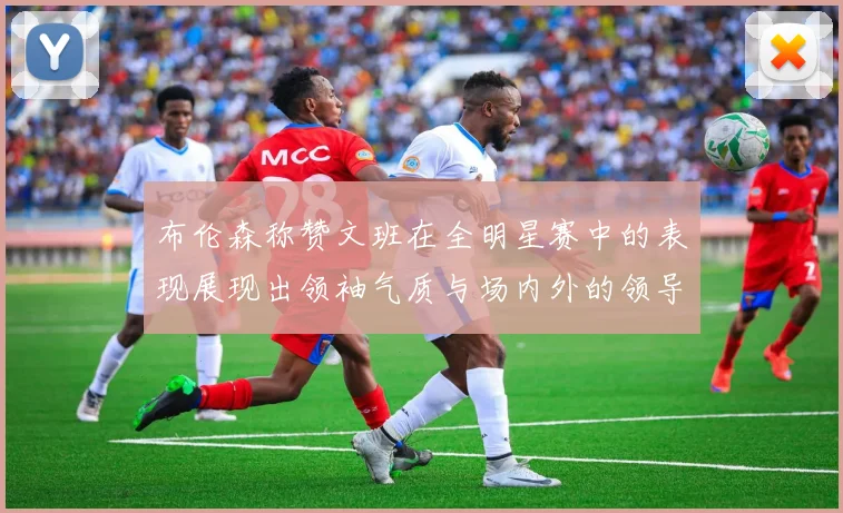 布伦森称赞文班在全明星赛中的表现展现出领袖气质与场内外的领导力