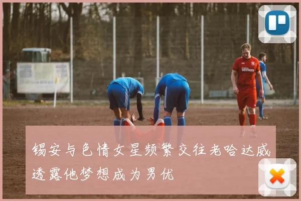 锡安与色情女星频繁交往老哈达威透露他梦想成为男优