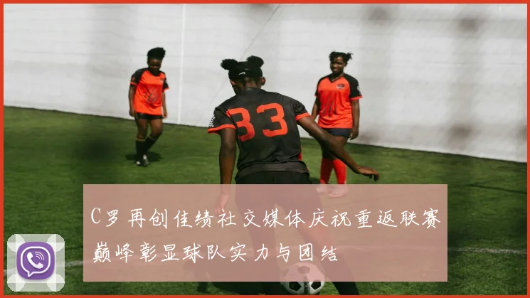 C罗再创佳绩社交媒体庆祝重返联赛巅峰彰显球队实力与团结