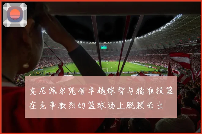 克尼佩尔凭借卓越球智与精准投篮在竞争激烈的篮球场上脱颖而出