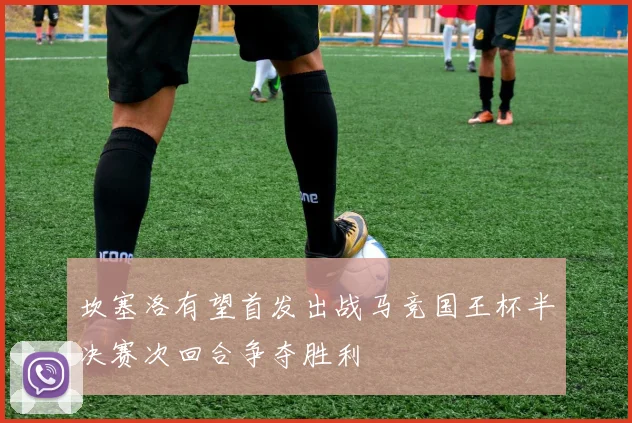 坎塞洛有望首发出战马竞国王杯半决赛次回合争夺胜利