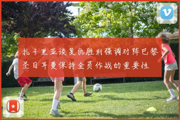 扎卡里亚谈复仇胜利强调对阵巴黎圣日耳曼保持全员作战的重要性