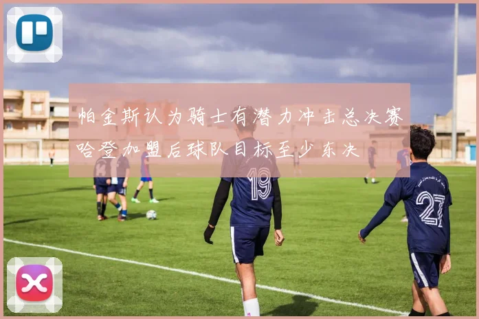 帕金斯认为骑士有潜力冲击总决赛哈登加盟后球队目标至少东决